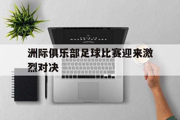 关于洲际俱乐部足球比赛迎来激烈对决的信息