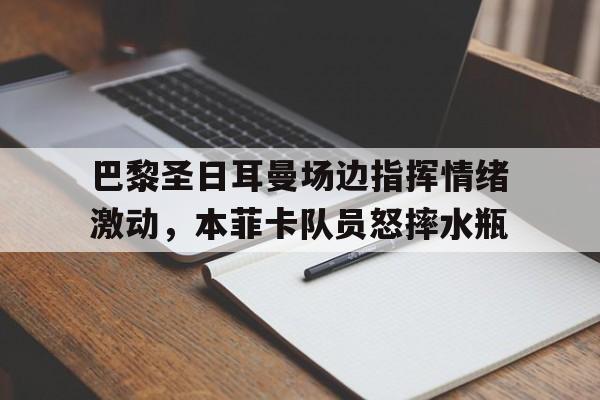 巴黎圣日耳曼场边指挥情绪激动，本菲卡队员怒摔水瓶